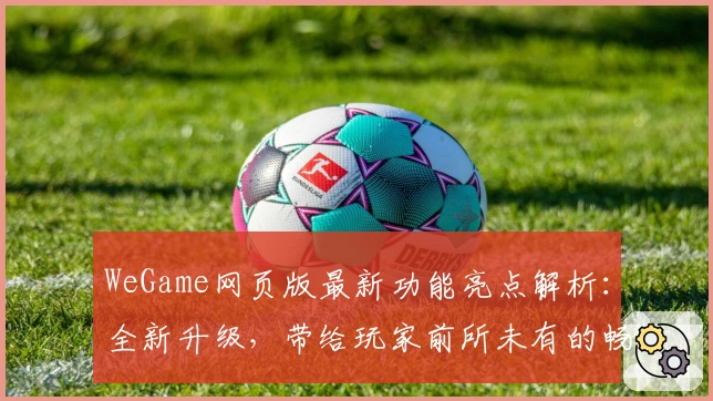 WeGame网页版最新功能亮点解析：全新升级，带给玩家前所未有的畅快体验