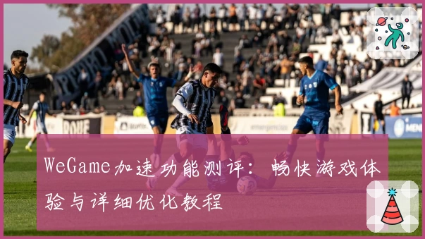 WeGame加速功能测评：畅快游戏体验与详细优化教程