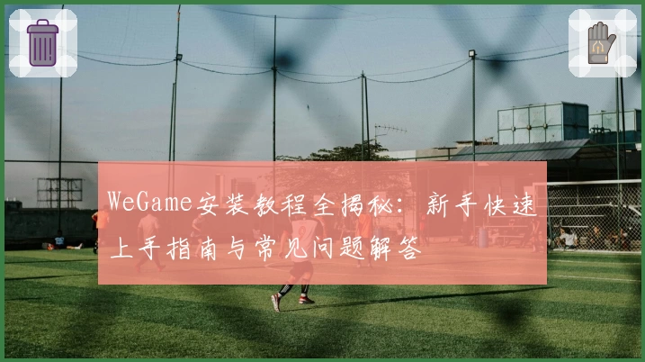 WeGame安装教程全揭秘：新手快速上手指南与常见问题解答