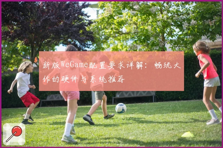 新版WeGame配置要求详解:畅玩大作的硬件与系统推荐