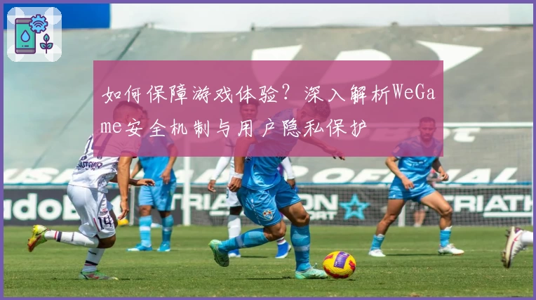 如何保障游戏体验?深入解析WeGame安全机制与用户隐私保护
