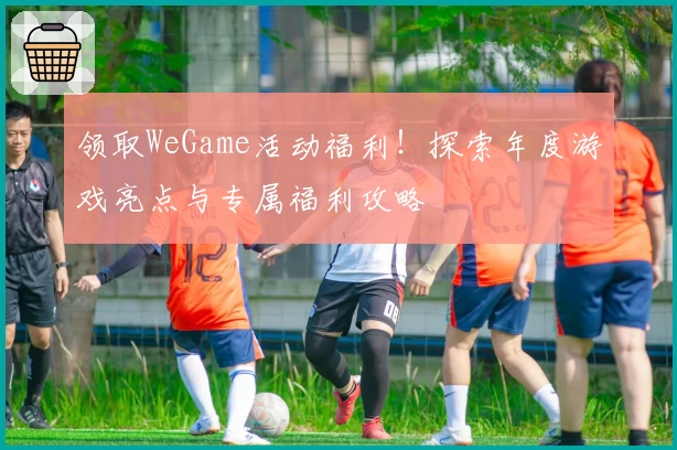 领取WeGame活动福利！探索年度游戏亮点与专属福利攻略