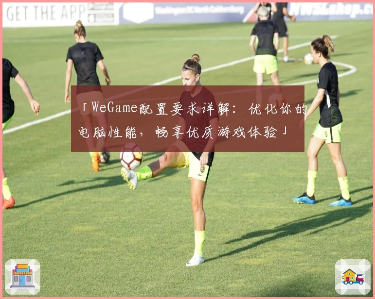 「WeGame配置要求详解：优化你的电脑性能，畅享优质游戏体验」