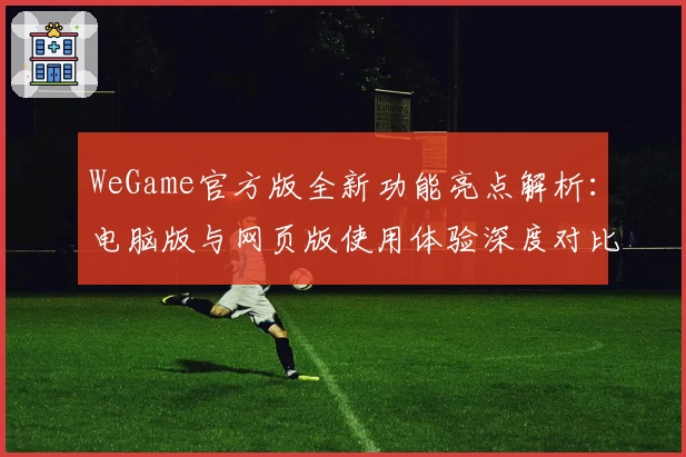 WeGame官方版全新功能亮点解析：电脑版与网页版使用体验深度对比