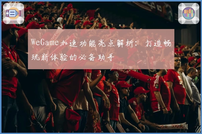 WeGame加速功能亮点解析:打造畅玩新体验的必备助手