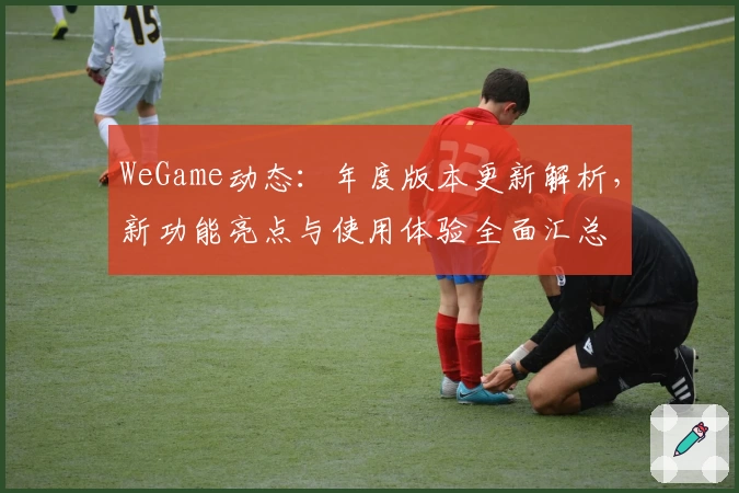 WeGame动态：年度版本更新解析，新功能亮点与使用体验全面汇总
