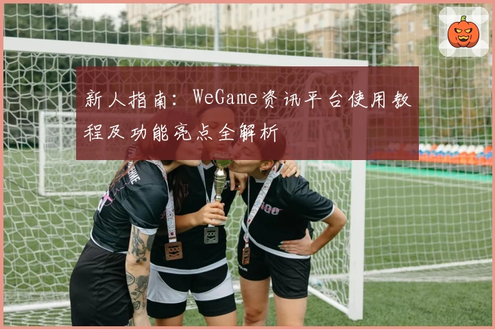 新人指南：WeGame资讯平台使用教程及功能亮点全解析