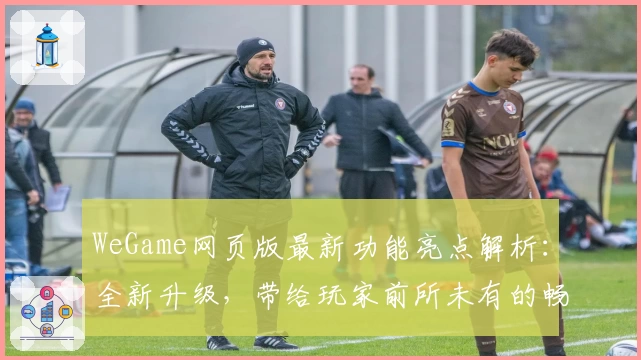 WeGame网页版最新功能亮点解析：全新升级，带给玩家前所未有的畅快体验