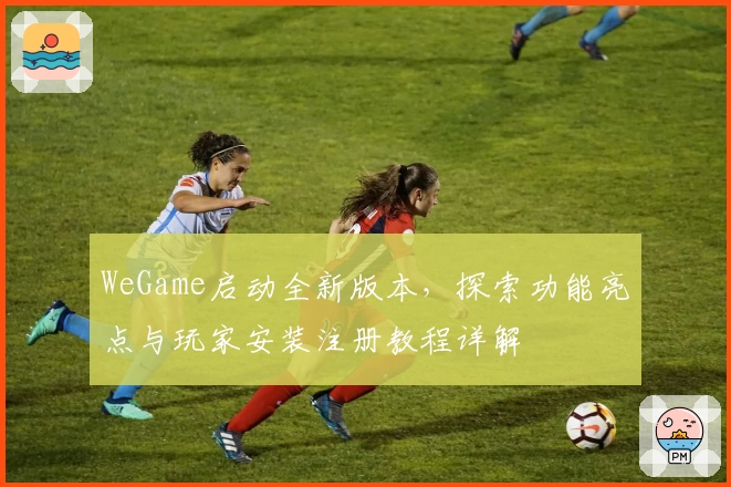 WeGame启动全新版本，探索功能亮点与玩家安装注册教程详解