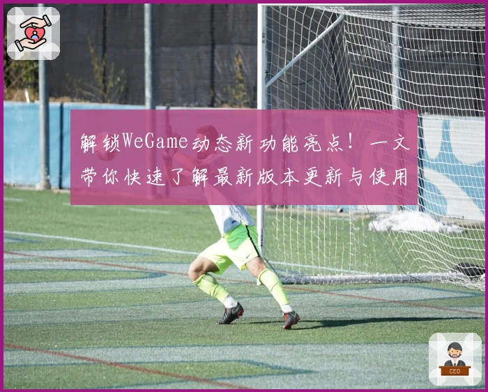 解锁WeGame动态新功能亮点！一文带你快速了解最新版本更新与使用技巧