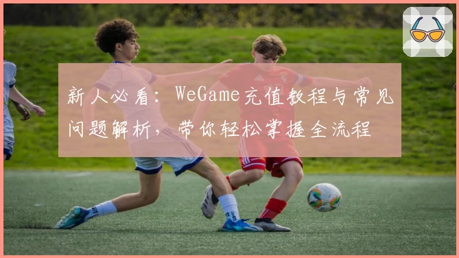 新人必看：WeGame充值教程与常见问题解析，带你轻松掌握全流程