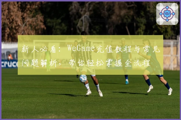 新人必看：WeGame充值教程与常见问题解析，带你轻松掌握全流程