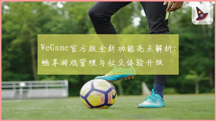 WeGame官方版全新功能亮点解析：畅享游戏管理与社交体验升级