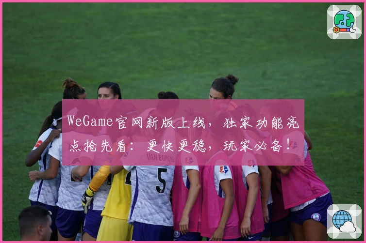 WeGame官网新版上线,独家功能亮点抢先看:更快更稳,玩家必备!