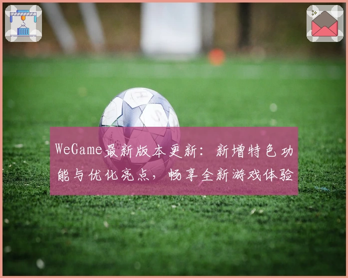 WeGame最新版本更新：新增特色功能与优化亮点，畅享全新游戏体验