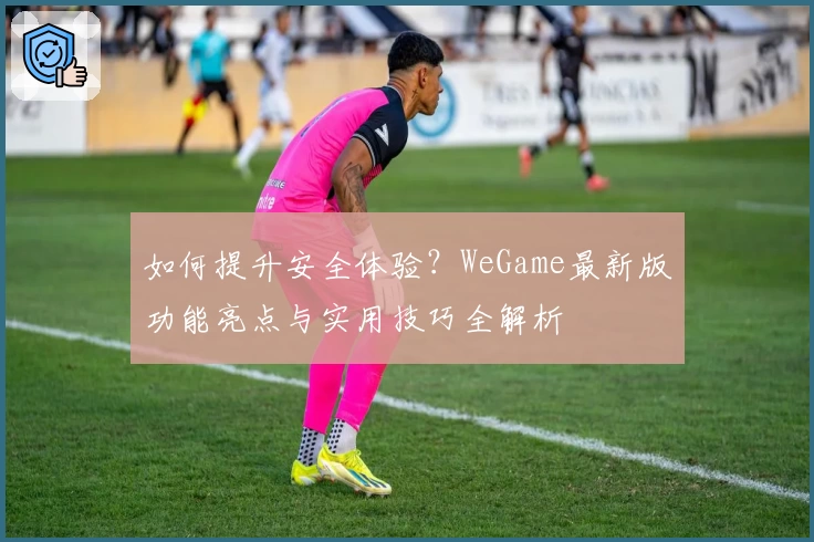 如何提升安全体验？WeGame最新版功能亮点与实用技巧全解析