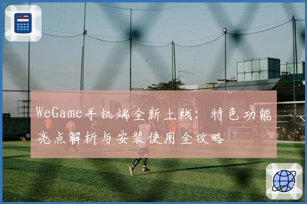 WeGame手机端全新上线:特色功能亮点解析与安装使用全攻略