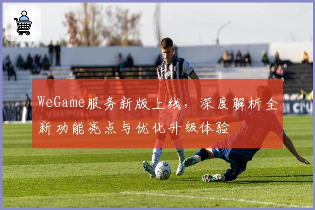 WeGame服务新版上线，深度解析全新功能亮点与优化升级体验