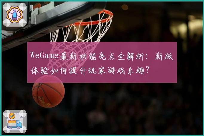 WeGame最新功能亮点全解析：新版体验如何提升玩家游戏乐趣？