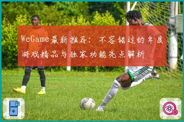 WeGame最新推荐：不容错过的年度游戏精品与独家功能亮点解析