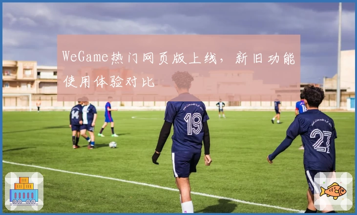 WeGame热门网页版上线，新旧功能使用体验对比
