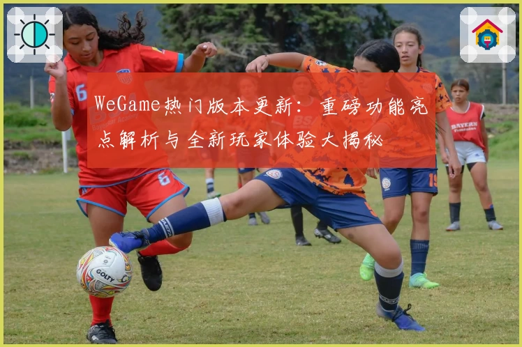 WeGame热门版本更新:重磅功能亮点解析与全新玩家体验大揭秘