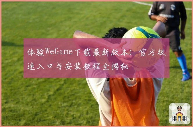 体验WeGame下载最新版本：官方极速入口与安装教程全揭秘