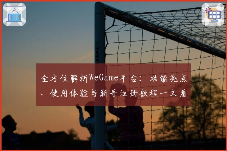 全方位解析WeGame平台：功能亮点、使用体验与新手注册教程一文看懂