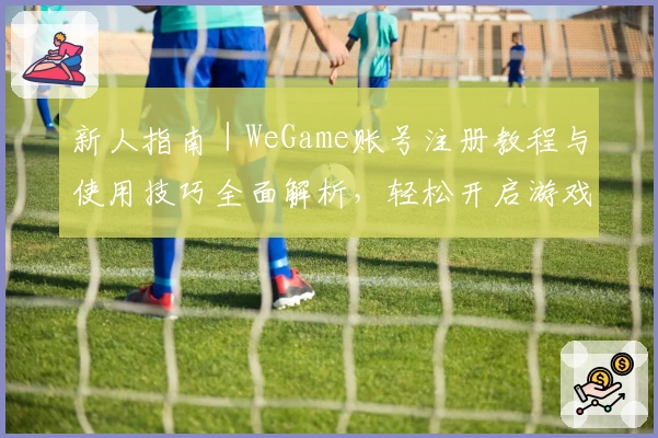 新人指南｜WeGame账号注册教程与使用技巧全面解析，轻松开启游戏新旅程