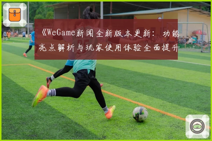 《WeGame新闻全新版本更新:功能亮点解析与玩家使用体验全面提升》
