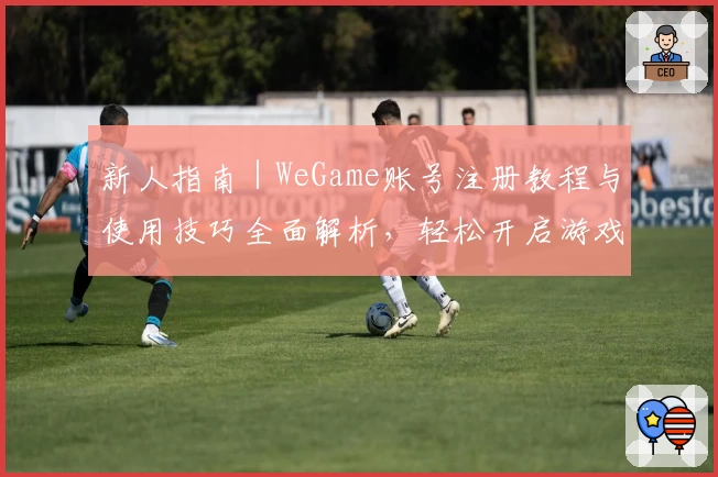 新人指南｜WeGame账号注册教程与使用技巧全面解析，轻松开启游戏新旅程