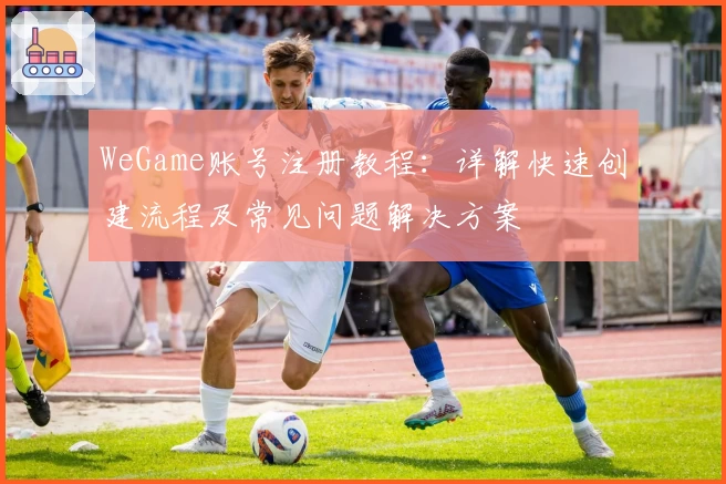 WeGame账号注册教程：详解快速创建流程及常见问题解决方案