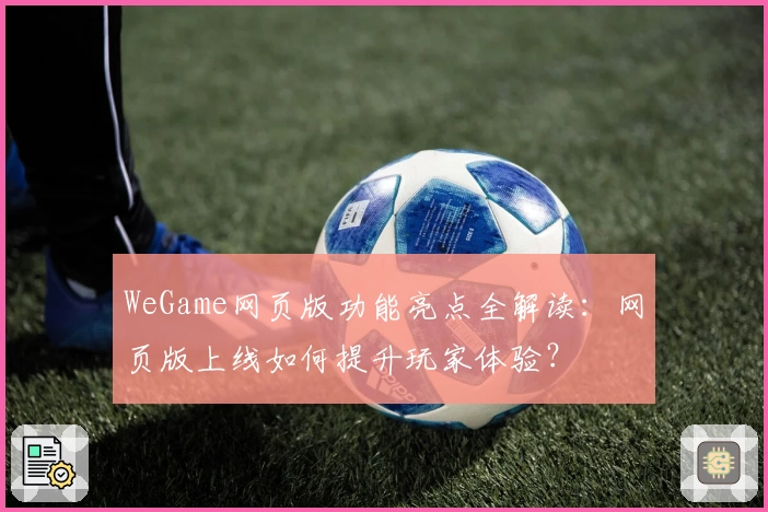 WeGame网页版功能亮点全解读：网页版上线如何提升玩家体验？
