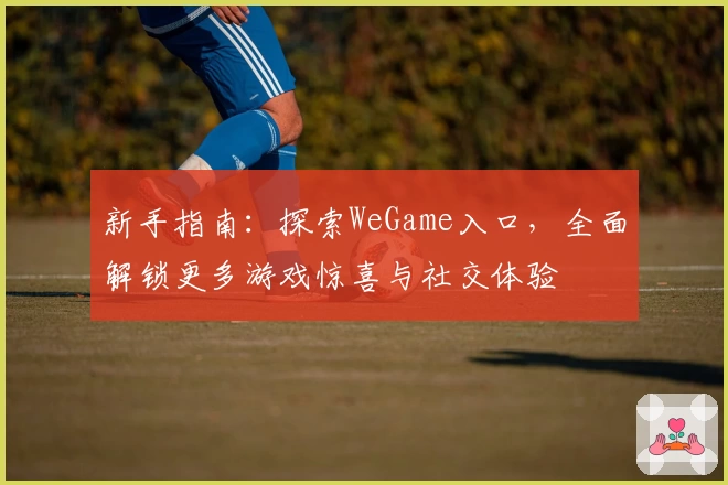 新手指南：探索WeGame入口，全面解锁更多游戏惊喜与社交体验