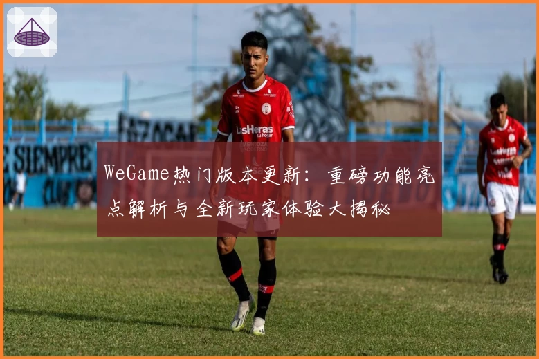 WeGame热门版本更新:重磅功能亮点解析与全新玩家体验大揭秘