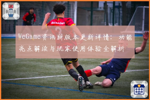 WeGame资讯新版本更新详情：功能亮点解读与玩家使用体验全解析