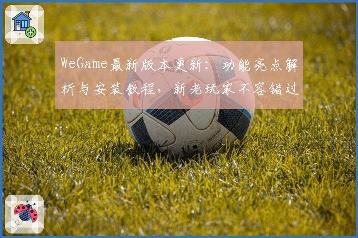 WeGame最新版本更新:功能亮点解析与安装教程,新老玩家不容错过