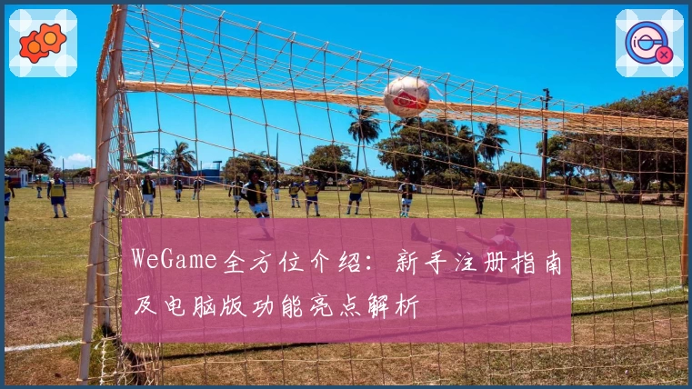 WeGame全方位介绍：新手注册指南及电脑版功能亮点解析
