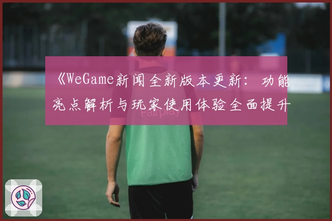 《WeGame新闻全新版本更新:功能亮点解析与玩家使用体验全面提升》