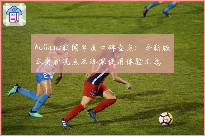 WeGame新闻年度口碑盘点：全新版本更新亮点及玩家使用体验汇总