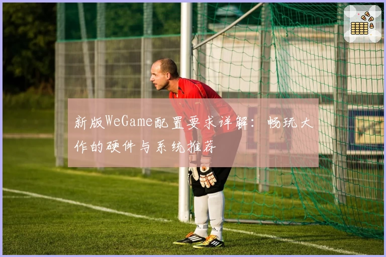 新版WeGame配置要求详解：畅玩大作的硬件与系统推荐