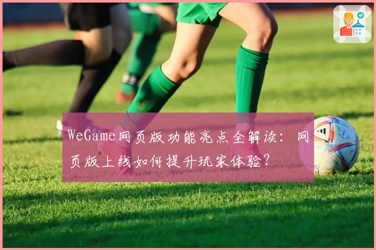 WeGame网页版功能亮点全解读：网页版上线如何提升玩家体验？