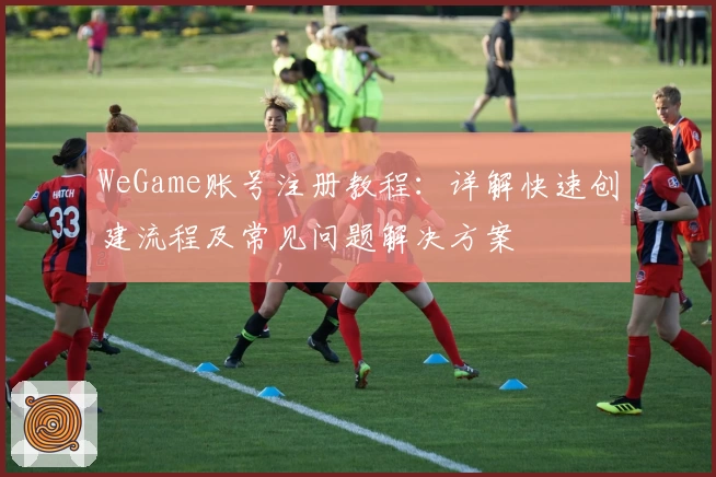 WeGame账号注册教程：详解快速创建流程及常见问题解决方案