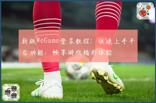 新版WeGame登录教程:快速上手平台功能,畅享游戏精彩体验