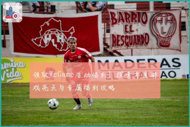 领取WeGame活动福利！探索年度游戏亮点与专属福利攻略