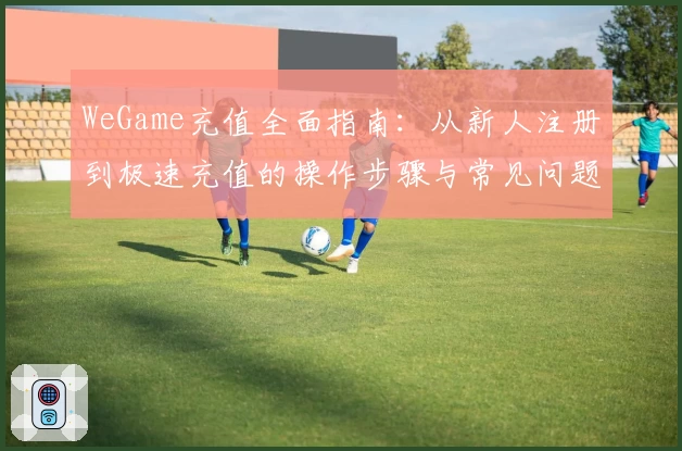 WeGame充值全面指南：从新人注册到极速充值的操作步骤与常见问题解析